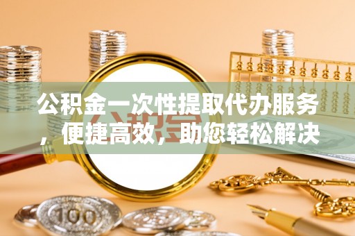 贵南公积金一次性提取代办服务，便捷高效，助您轻松解决资金难题