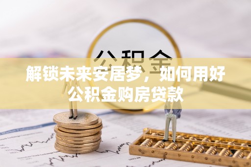 贵南解锁未来安居梦，如何用好公积金购房贷款
