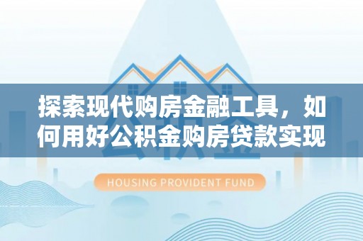 贵南探索现代购房金融工具，如何用好公积金购房贷款实现置业梦想