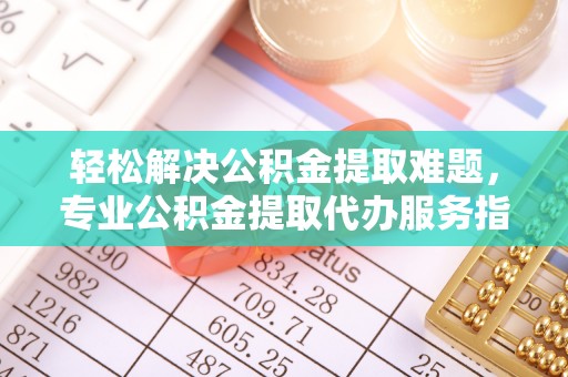 贵南轻松解决公积金提取难题，专业公积金提取代办服务指南