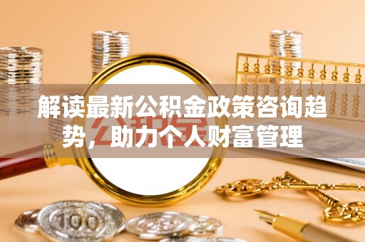 贵南解读最新公积金政策咨询趋势，助力个人财富管理