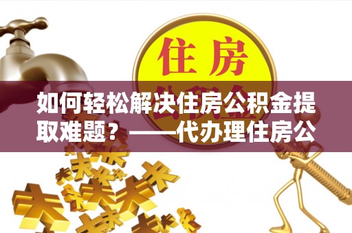 贵南如何轻松解决住房公积金提取难题？——代办理住房公积金提取服务全解析