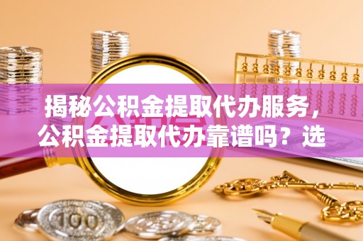 贵南揭秘公积金提取代办服务，公积金提取代办靠谱吗？选择需谨慎