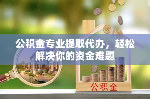 贵南公积金专业提取代办，轻松解决你的资金难题