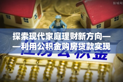 贵南探索现代家庭理财新方向——利用公积金购房贷款实现安居梦想
