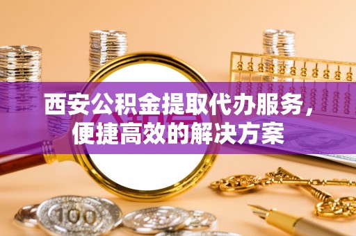 贵南西安公积金提取代办服务，便捷高效的解决方案