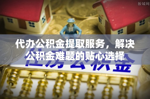 贵南代办公积金提取服务，解决公积金难题的贴心选择