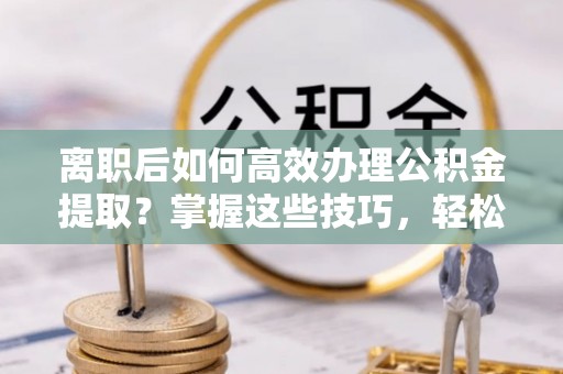 贵南离职后如何高效办理公积金提取？掌握这些技巧，轻松搞定！