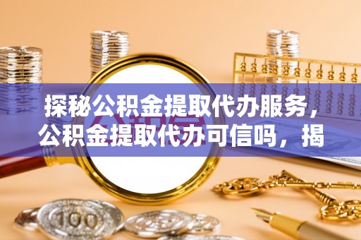 贵南探秘公积金提取代办服务，公积金提取代办可信吗，揭秘真相与选择指南