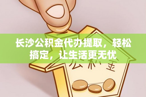 贵南长沙公积金代办提取，轻松搞定，让生活更无忧