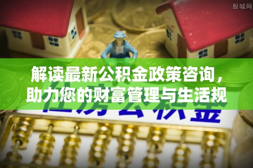 贵南解读最新公积金政策咨询，助力您的财富管理与生活规划