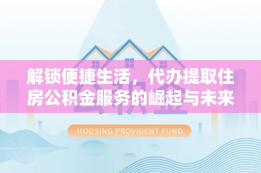 贵南解锁便捷生活，代办提取住房公积金服务的崛起与未来