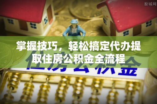 贵南掌握技巧，轻松搞定代办提取住房公积金全流程