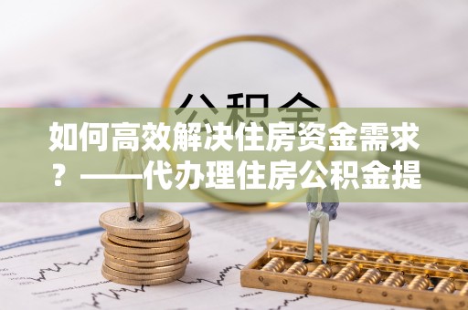 贵南如何高效解决住房资金需求？——代办理住房公积金提取服务全解析