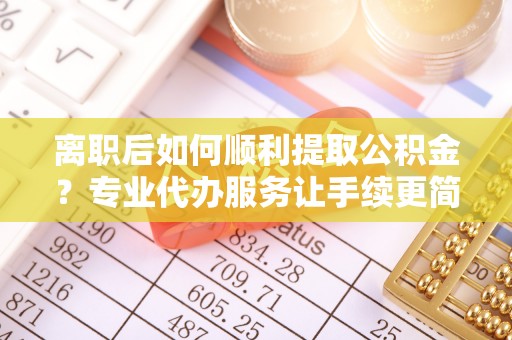 贵南离职后如何顺利提取公积金？专业代办服务让手续更简单
