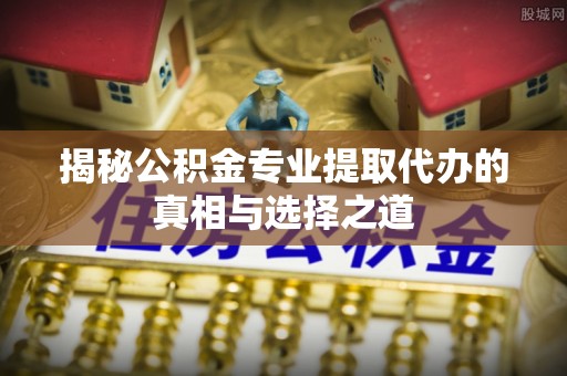贵南揭秘公积金专业提取代办的真相与选择之道