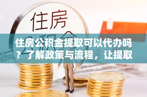 贵南住房公积金提取可以代办吗？了解政策与流程，让提取更便捷