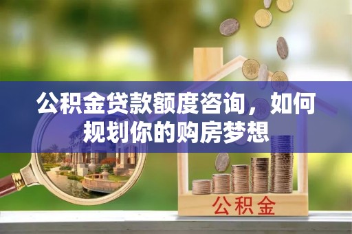 贵南公积金贷款额度咨询，如何规划你的购房梦想