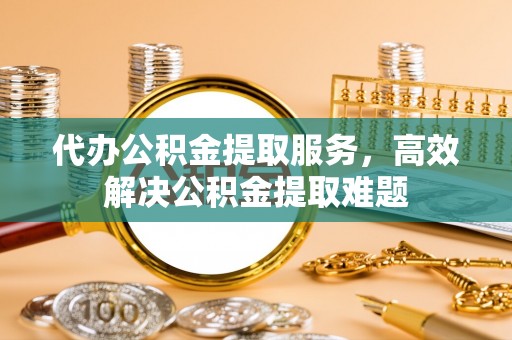 贵南代办公积金提取服务，高效解决公积金提取难题