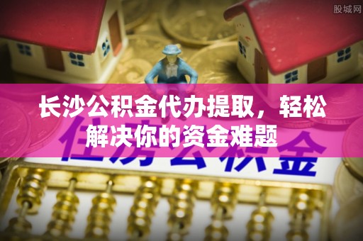 贵南长沙公积金代办提取，轻松解决你的资金难题