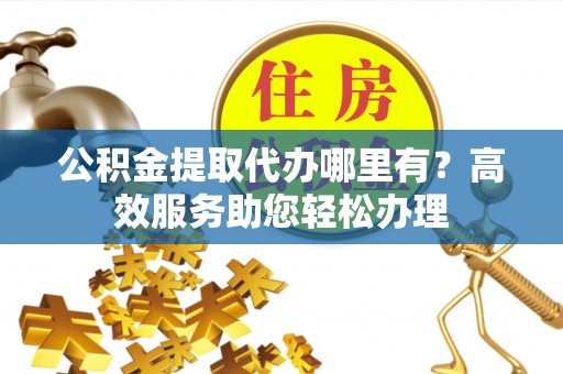 贵南公积金提取代办哪里有？高效服务助您轻松办理