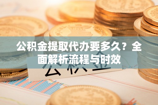 贵南公积金提取代办要多久？全面解析流程与时效