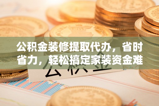 贵南公积金装修提取代办，省时省力，轻松搞定家装资金难题
